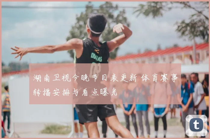 湖南卫视今晚节目表更新 体育赛事转播安排与看点曝光