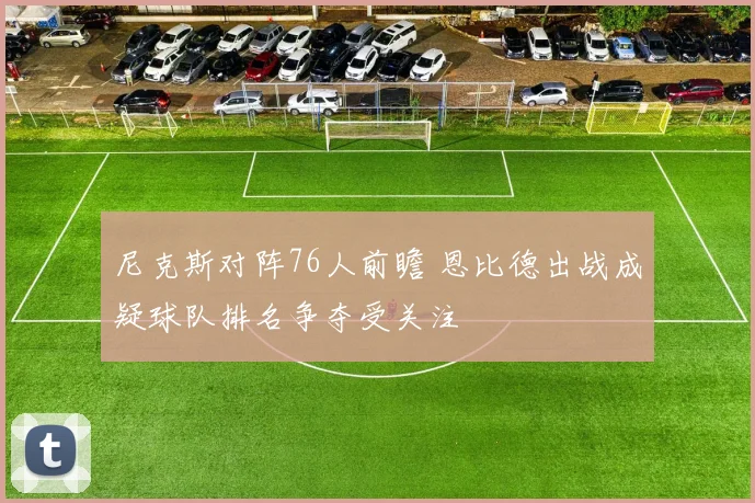 尼克斯对阵76人前瞻 恩比德出战成疑球队排名争夺受关注