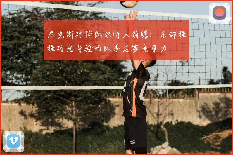 尼克斯对阵凯尔特人前瞻：东部强强对话考验两队季后赛竞争力