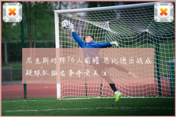 尼克斯对阵76人前瞻 恩比德出战成疑球队排名争夺受关注