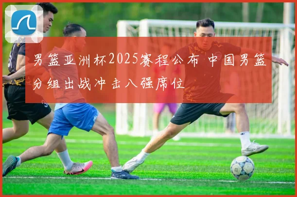 男篮亚洲杯2025赛程公布 中国男篮分组出战冲击八强席位