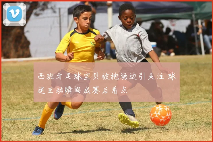 西班牙足球宝贝被抱场边引关注 球迷互动瞬间成赛后看点