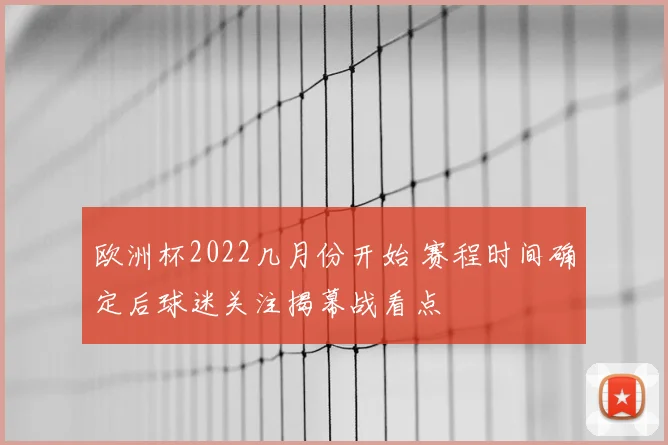 欧洲杯2022几月份开始 赛程时间确定后球迷关注揭幕战看点