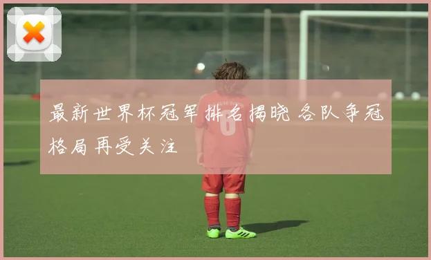 最新世界杯冠军排名揭晓 各队争冠格局再受关注