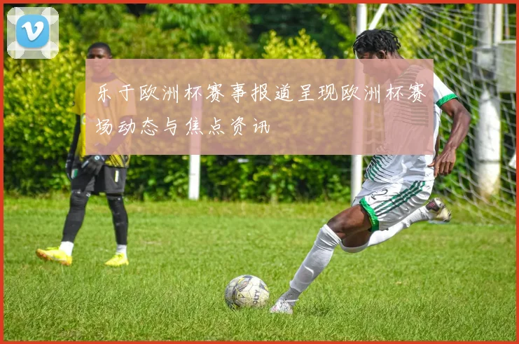 乐于欧洲杯赛事报道呈现欧洲杯赛场动态与焦点资讯